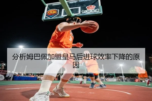 分析姆巴佩加盟皇马后进球效率下降的原因