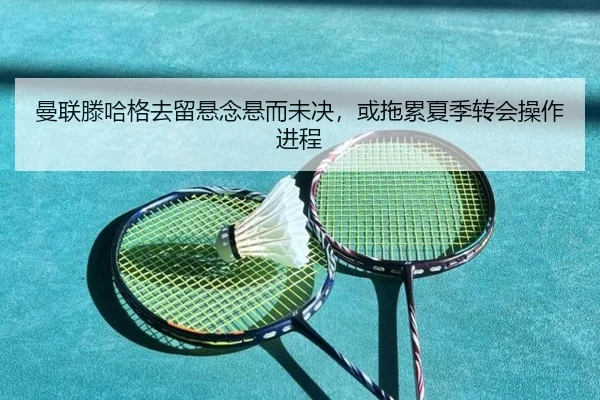 曼联滕哈格去留悬念悬而未决，或拖累夏季转会操作进程
